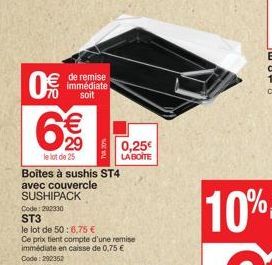 0  de remise immédiate soit  6%  €  29  le lot de 25  TVA 20%  Boîtes à sushis ST4 avec couvercle SUSHIPACK  Code: 292330  ST3  le lot de 50:6,75 €  Ce prix tient compte d'une remise immédiate en cais