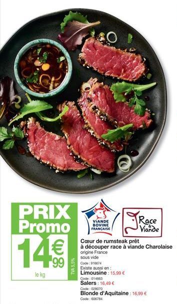 PRIX Promo 1¹€  99  le kg  TVA 5,5%  O  VÍANDE BOVINE FRANÇAISE  Code: 916674 Existe aussi en Limousine: 15,99 €  Code: 014663 Salers: 16,49 €  Race Viande  Cœur de rumsteak prêt  à découper race à vi