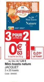 Jacquet  3P  POUR LE PRIX DE  €  83  le sachet de 255 g  3120 Mini Toasts  Nature  au lieu de 1,23 € Mini-toasts nature JACQUET 3 x 20 toasts Code: 084830  0,01€  LE TOAST 