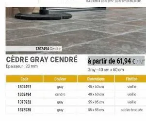 code  1302497  1302494  1373932  1373935  1302494 cendre  cèdre gray cendré  epaisseur: 20 mm  couleur  gray  cendre glay gray  à partir de 61,94 €/m² gray-40 cm x 60 cm  dimensions  40 x 60 cm  40 x 