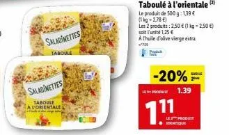 saladinettes  taboule  saladinettes  taboule a l'orientale  taboulé à l'orientale (2)  le produit de 500 g: 1,39 €  (1 kg = 2,78 €)  les 2 produits: 2,50 € (1 kg = 2,50 €) soit l'unité 1,25 € a thuile