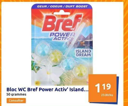 GEUR/ODEUR/ DUFT BOOST  Bloc WC Bref Power Activ' Island... 119  50 grammes  23.80/kg  Consulter  Bref  POWER ACTIV  ISLAND DREAM 