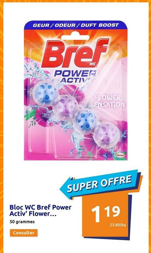 GEUR/ODEUR/DUFT BOOST  Bref  POWER ACTIV  Bloc WC Bref Power Activ' Flower...  50 grammes  Consulter  FLOWER SENSATION  (Henkel  SUPER OFFRE  119  23.80/kg  