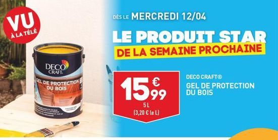 VU  À LA TÉLÉ  DECO CRAFT.  GEL DE PROTECTION  DU BOIS  DÈS LE MERCREDI 12/04  LE PRODUIT STAR  DE LA SEMAINE PROCHAINE  15,99  5L (3,20 € le L)  DECO CRAFT  GEL DE PROTECTION DU BOIS  