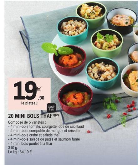 1,9€  ,90  le plateau  Servir  frais  20 MINI BOLS THAI(¹)(2)  Composé de 5 variétés :  -4 mini-bols tomate, courgette, dos de cabillaud  - 4 mini-bols compotée de mangue et crevette  -4 mini-bols cra