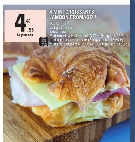 €  ,95  le plateau  10%!  4 mini croissants jambon fromage(¹)  200 g. le kg: 24,75 €.  existe aussi :  mini friands à la viande x6 (270g) (le kg: 18,33 €) ou mini quiches lorraines x6 (300g) (le kg :1