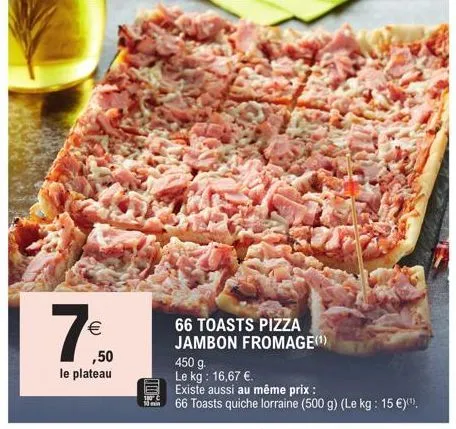 €  (11)  ,50  le plateau  66 toasts pizza jambon fromage(¹)  450 g.  le kg: 16,67 €.  existe aussi au même prix :  66 toasts quiche lorraine (500 g) (le kg: 15 €)(¹). 