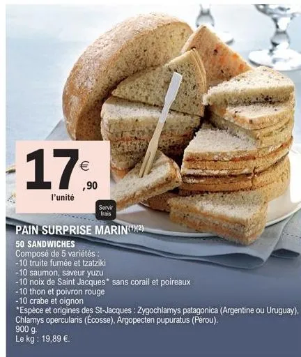 17%  ,90  l'unité  900 g.  le kg: 19,89 €.  servir frais  pain surprise marin(¹)(2)  50 sandwiches  composé de 5 variétés :  -10 truite fumée et tzatziki  -10 saumon, saveur yuzu  -10 noix de saint ja
