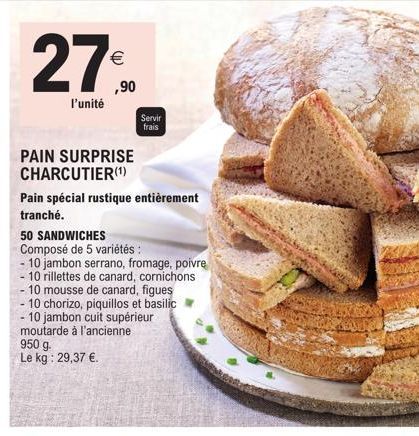 l'unité  €  ,90  Servir  frais  PAIN SURPRISE CHARCUTIER (¹)  Pain spécial rustique entièrement tranché.  50 SANDWICHES  Composé de 5 variétés :  10 jambon serrano, fromage, poivre - 10 rillettes de c