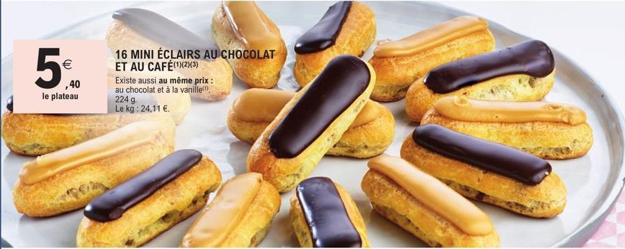 €  ,40  le plateau  16 MINI ÉCLAIRS AU CHOCOLAT ET AU CAFÉ(1)(2)(3)  Existe aussi au même prix : au chocolat et à la vanille  224 g. Le kg: 24,11 €. 