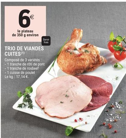 6€  (11)  le plateau de 350 g environ  Servir  frais  TRIO DE VIANDES CUITES(¹)  Composé de 3 variétés :  1 tranche de rôti de porc  -1 tranche de rosbeef - 1 cuisse de poulet Le kg: 17,14 €. 