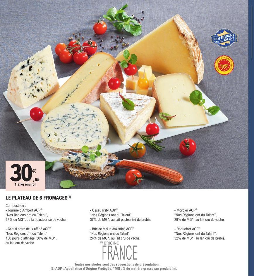 30%  ,95  1,2 kg environ  LE PLATEAU DE 6 FROMAGES(¹)  Composé de :  - Fourme d'Ambert AOP  "Nos Régions ont du Talent",  27% de MG", au lait pasteurisé de vache.  - Cantal entre deux affiné AOP  "Nos