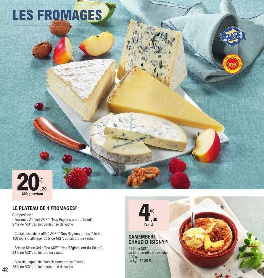 42  les fromages  €  ,20  800 g environ  le plateau de 4 fromages(¹)  composé de :  - fourme d'ambert aop "nos régions ont du talent", 27% de mg*, au lait pasteurisé de vache.  - cantal entre deux aff