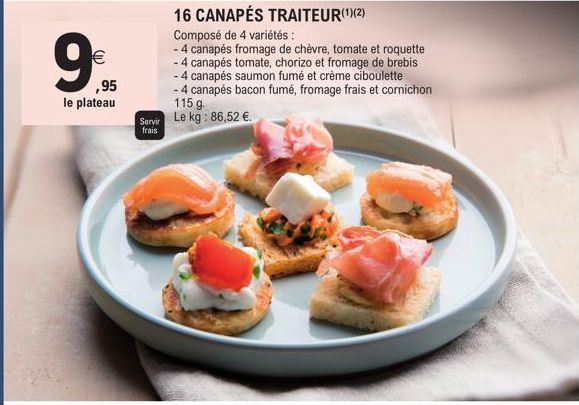 €  ,95  le plateau  Servir frais  16 CANAPÉS TRAITEUR(¹)(2)  Composé de 4 variétés:  - 4 canapés fromage de chèvre, tomate et roquette  - 4 canapés tomate, chorizo et fromage de brebis  - 4 canapés sa