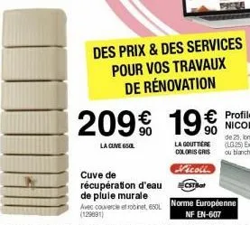 des prix & des services pour vos travaux de rénovation  cuve de récupération d'eau de plule murale avec couvercle et robinet, 600l (129091)  209€ 19€  la cuve 650l  la gouttière coloris gris  vicoll  