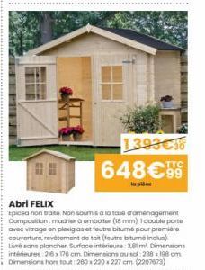 1393€38 648€99  Abri FELIX  Epicéa non traité Non soumis à la taxa d'aménagement Composition: madrier a embolter (18 mm), I double porte avec vitrage en plexiglas ot foutre bitume pour première couver