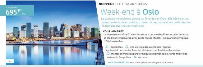 A partir de  695€*  TIC  NORVEGE I CITY BREAK 4 JOURS  Week-end à Oslo  La capitale norvégienne se love au fond de son fjard. Elle hésite entre palais centenaires et buildings modernistes, calme et ac