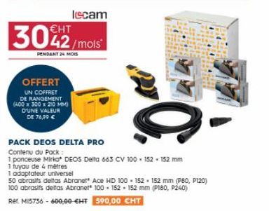 €HT  3042/mois  PENDANT 24 MOIS  OFFERT  UN COFFRET DE RANGEMENT (400 x 300 x 210 MM) D'UNE VALEUR  DE 76,99 €  PACK DEOS DELTA PRO  Contenu du Pack:  1 ponceuse Mirko DEOS Delta 663 CV 100-152 - 152 