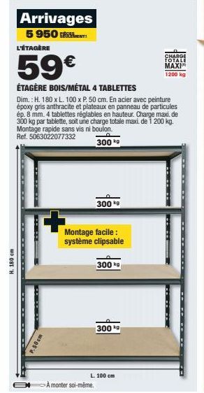 H. 180 cm  P.50cm  Arrivages 5 950 L'ÉTAGÈRE  59€  ÉTAGÈRE BOIS/MÉTAL 4 TABLETTES  Dim.: H. 180 x L. 100 x P. 50 cm. En acier avec peinture époxy gris anthracite et plateaux en panneau de particules é