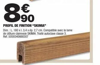 € 90  profil de finition "skimia"  dim.: l 180 x l. 3,4 x ép. 2,7 cm. compatible avec la lame de clôture clairevole skimia. traité autoclave classe 3. ref. 5059340668307 