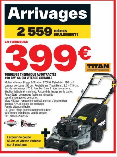 Arrivages  2 559 PIÈCES  LA TONDEUSE  399€M  TONDEUSE THERMIQUE AUTOTRACTÉE 190 CM³ 56 CM VITESSE VARIABLE  Moteur 4 temps Briggs & Stratton 875EXI. Cylindrée : 190 cm³. Largeur de coupe : 56 cm. Régl