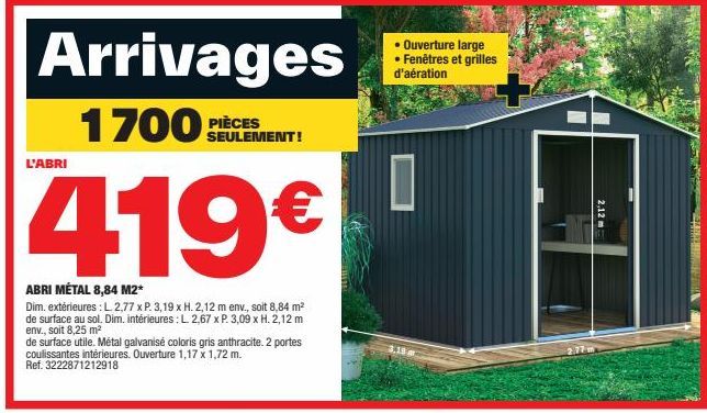 Arrivages  1700PCS  L'ABRI  419€  ABRI MÉTAL 8,84 M2*  Dim. extérieures : L 2,77 x P. 3,19 x H. 2,12 m env., soit 8,84 m² de surface au sol. Dim. intérieures: L. 2,67 x P. 3,09 x H. 2,12 m env., soit 