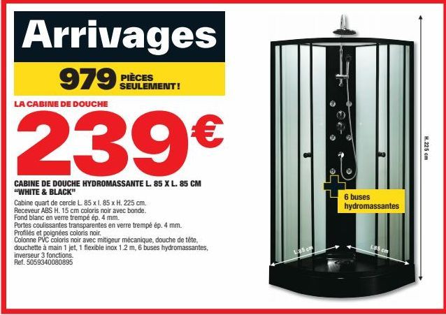 Arrivages  979 PIÈCES  LA CABINE DE DOUCHE  239€  CABINE DE DOUCHE HYDROMASSANTE L. 85 X L. 85 CM "WHITE & BLACK"  Cabine quart de cercle L. 85 x l. 85 x H. 225 cm. Receveur ABS H. 15 cm coloris noir 