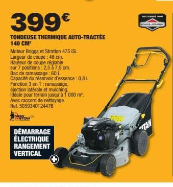 399€  TONDEUSE THERMIQUE AUTO-TRACTÉE 140 CM³  Moteur Briggs et Stratton 475 iSi.  Largeur de coupe: 46 cm.  Hauteur de coupe réglable  sur 7 positions: 2,5 à 7,5 cm.  Bac de ramassage: 60 L  Capacité