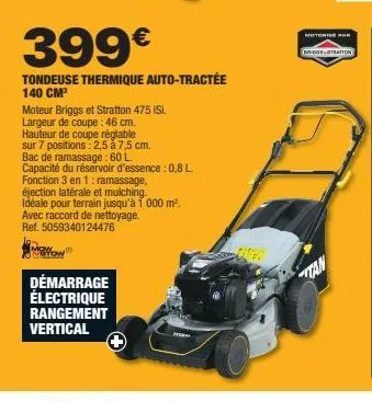 399€  tondeuse thermique auto-tractée 140 cm³  moteur briggs et stratton 475 isi.  largeur de coupe: 46 cm.  hauteur de coupe réglable  sur 7 positions: 2,5 à 7,5 cm.  bac de ramassage: 60 l  capacité