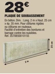 28€  PLAQUE DE SOUBASSEMENT En béton. Dim.: Long. 2m x Haut. 25 cm x ép. 35 mm. Pour clôtures rigides ou clôtures en rouleaux. Facilité d'entretien des bordures et barrage contre les nuisibles. Ref. 3