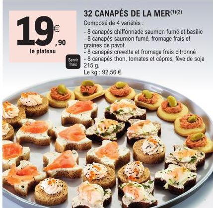 19  (11)  ,90  le plateau  32 CANAPÉS DE LA MER(¹)(2) Composé de 4 variétés:  - 8 canapés chiffonnade saumon fumé et basilic  - 8 canapés saumon fumé, fromage frais et graines de pavot  - 8 canapés cr