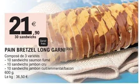 21⁰0  €  ,90  30 sandwichs  servir  frais  pain bretzel long garni(2)(3)  composé de 3 variétés :  - 10 sandwichs saumon fumé  - 10 sandwichs jambon cru  - 10 sandwichs jambon cuit/emmental/bacon 600 