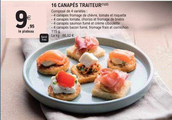 €  ,95  le plateau  Servir frais  16 CANAPÉS TRAITEUR(¹)(2)  Composé de 4 variétés:  - 4 canapés fromage de chèvre, tomate et roquette  - 4 canapés tomate, chorizo et fromage de brebis  - 4 canapés sa