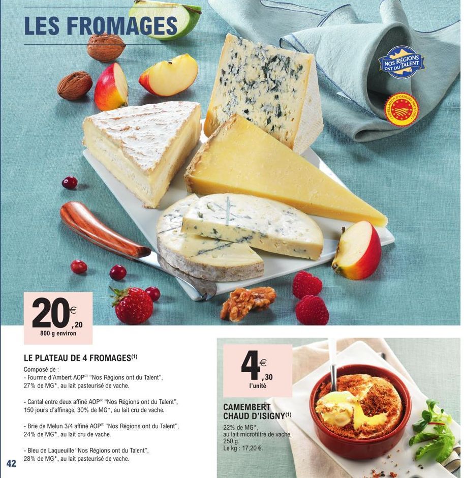 42  LES FROMAGES  €  ,20  800 g environ  LE PLATEAU DE 4 FROMAGES(¹)  Composé de :  - Fourme d'Ambert AOP "Nos Régions ont du Talent", 27% de MG*, au lait pasteurisé de vache.  - Cantal entre deux aff