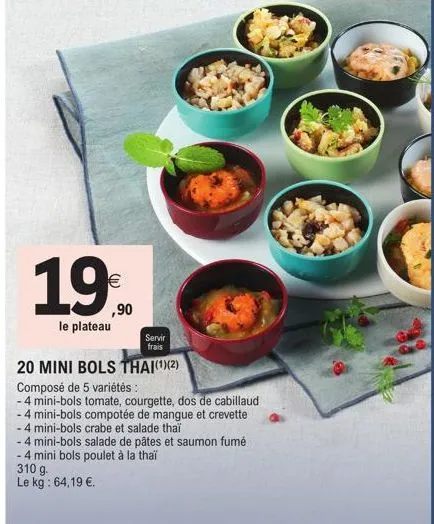 1,9€  ,90  le plateau  servir  frais  20 mini bols thai(¹)(2)  composé de 5 variétés :  -4 mini-bols tomate, courgette, dos de cabillaud  - 4 mini-bols compotée de mangue et crevette  -4 mini-bols cra