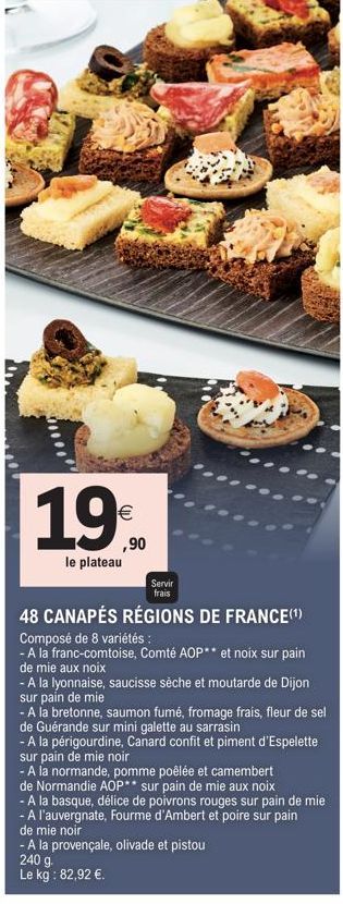 19%  ,90  le plateau  Servir  frais  48 CANAPÉS RÉGIONS DE FRANCE(¹)  Composé de 8 variétés:  - A la franc-comtoise, Comté AOP** et noix sur pain  de mie aux noix  - A la lyonnaise, saucisse sèche et 