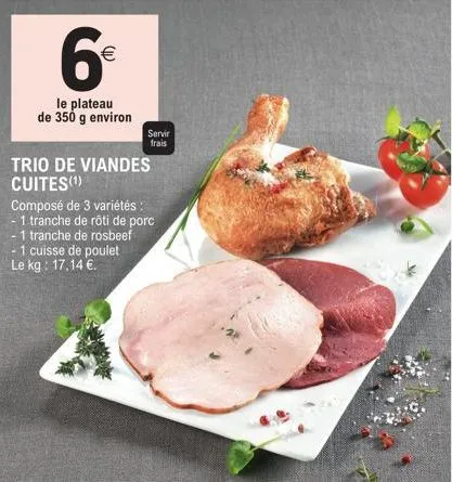 6€  (11)  le plateau de 350 g environ  servir  frais  trio de viandes cuites(¹)  composé de 3 variétés :  1 tranche de rôti de porc  -1 tranche de rosbeef - 1 cuisse de poulet le kg: 17,14 €. 