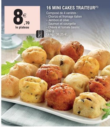 €  ,70  le plateau  111  16 MINI CAKES TRAITEUR(¹) Composé de 4 variétés :  - Chorizo et fromage italien  - Jambon et olive  - Saumon et courgette  - Chèvre et tomate basilic  240 g.  Le kg: 36,25 €. 