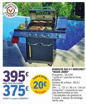 ELECTION  395€  PRIX PAYÉ EN CAISSE  375€  TICKET E.Leclerc COMPRIS*  E.Leclerc  Ticket  20€  BARBECUE GAZ 4+1 BRÛLEURS "BEAUX JOURS" Puissance: 16,5 kW.  1 grille et 1 plancha en fonte émaillée.  Sur