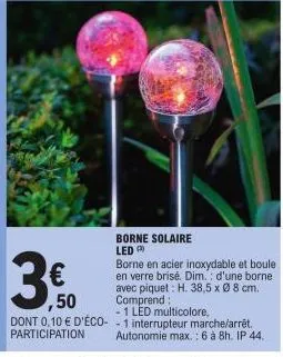 borne solaire led  € ,50  borne en acier inoxydable et boule en verre brisé. dim.: d'une borne avec piquet: h. 38,5 x ø 8 cm. comprend:  1 led multicolore, dont 0,10 € d'éco-1 interrupteur marche/arrê