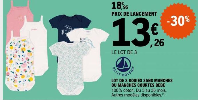 BATEAU  18,95  PRIX DE LANCEMENT  LE LOT DE 3  PETIT  BATERU  €®  ,26  -30%  LOT DE 3 BODIES SANS MANCHES OU MANCHES COURTES BEBE 100% coton. Du 3 au 36 mois. Autres modèles disponibles. (¹) 