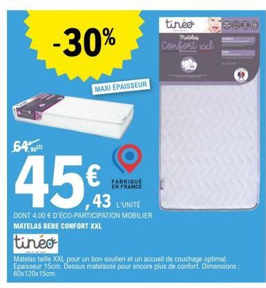 tinéo  Matelas  -30% Confort xxl  6490)  45€  43 L'UNITÉ  DONT 4,00 € D'ÉCO-PARTICIPATION MOBILIER MATELAS BEBE CONFORT XXL  tineo  MAXI ÉPAISSEUR  Matelas taille XXL pour un bon soutien et un accueil