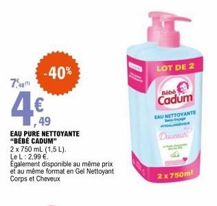 -40%  7.48  4€  49  EAU PURE NETTOYANTE "BÉBÉ CADUM"  2 x 750 mL (1,5 L). Le L: 2,99 €  Également disponible au même prix et au même format en Gel Nettoyant Corps et Cheveux  LOT DE 2  Bébé Cadum  EAU