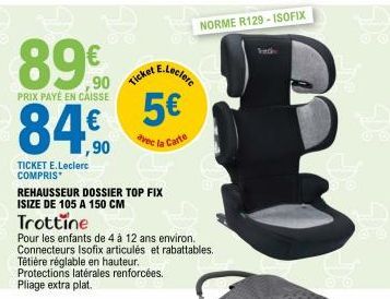 890  ,90  PRIX PAYÉ EN CAISSE  TICKET E.Leclerc COMPRIS*  ,90  Ticket  REHAUSSEUR DOSSIER TOP FIX  ISIZE DE 105 A 150 CM  Trottine  Pour les enfants de 4 à 12 ans environ. Connecteurs Isofix articulés