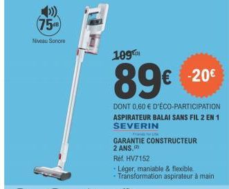 7548  Niveau Sonore  109  89€  € -20€  DONT 0,60 € D'ÉCO-PARTICIPATION ASPIRATEUR BALAI SANS FIL 2 EN 1 SEVERIN  GARANTIE CONSTRUCTEUR 2 ANS.  Réf. HV7152  Léger, maniable & flexible.  • Transformatio