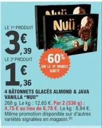 le 1 produit  ,39  le 2 produit  1 €  ,36  4 bâtonnets glacés almond & java  nuii  -60%  son le 20 promitt achete  vanilla "nuii"  268 g. le kg: 12,65 €. par 2 (536 g): 4,75 € au lieu de 6,78 €. le kg