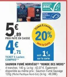 500  ,89  prix payé en caisse  e  asc  peche  durable  ticket e.leclerc  20%  vec la carte  1,71  ticket e.leclerc compris** saumon fumé norvège "ronde des mers" 4 tranches. 140 g. le kg: 42,07 €. éga