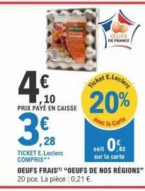 ,10  prix payé en caisse  ,28  ticket e.leclerc compris**  ticket  ceufs  de france  het e.leclerc  20%  avec la carte  soit 0€  sur la carte  oeufs frais "oeufs de nos régions" 20 pce. la pièce: 0,21