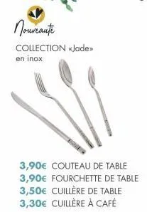 nouveaute  collection «jade>> en inox  3,90€ couteau de table  3,90€ fourchette de table 3,50€ cuillère de table 3,30€ cuillère à café  