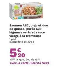 saumon asc, orge et duo de quinoa, purée aux légumes verts et sauce vierge à la framboise 1 part la papillote de 300 g  €  5%0  20  17 le kg au lieu de 19 avec la carte picard & nous" 